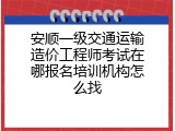 安顺一级交通运输造价工程师考试在哪报名培训机构怎么找