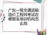 广东一级交通运输造价工程师考试在哪报名培训机构怎么找