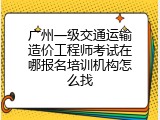 广州一级交通运输造价工程师考试在哪报名培训机构怎么找