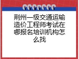 荆州一级交通运输造价工程师考试在哪报名培训机构怎么找