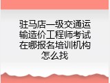 驻马店一级交通运输造价工程师考试在哪报名培训机构怎么找