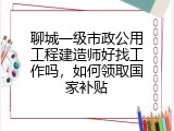 聊城一级市政公用工程建造师好找工作吗，如何领取国家补贴