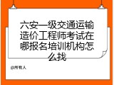六安一级交通运输造价工程师考试在哪报名培训机构怎么找