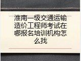 淮南一级交通运输造价工程师考试在哪报名培训机构怎么找