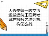 大兴安岭一级交通运输造价工程师考试在哪报名培训机构怎么找