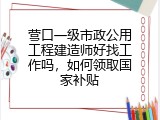 营口一级市政公用工程建造师好找工作吗，如何领取国家补贴