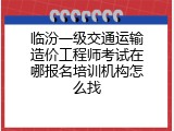 临汾一级交通运输造价工程师考试在哪报名培训机构怎么找