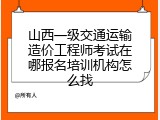 山西一级交通运输造价工程师考试在哪报名培训机构怎么找