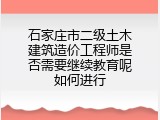 石家庄市二级土木建筑造价工程师是否需要继续教育呢如何进行