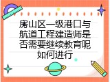 房山区一级港口与航道工程建造师是否需要继续教育呢如何进行