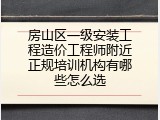 房山区一级安装工程造价工程师附近正规培训机构有哪些怎么选