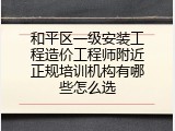和平区一级安装工程造价工程师附近正规培训机构有哪些怎么选