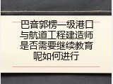 巴音郭楞一级港口与航道工程建造师是否需要继续教育呢如何进行