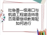 吐鲁番一级港口与航道工程建造师是否需要继续教育呢如何进行