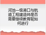 河池一级港口与航道工程建造师是否需要继续教育呢如何进行