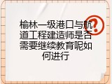 榆林一级港口与航道工程建造师是否需要继续教育呢如何进行