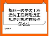 榆林一级安装工程造价工程师附近正规培训机构有哪些怎么选