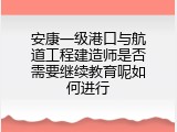 安康一级港口与航道工程建造师是否需要继续教育呢如何进行