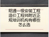 昭通一级安装工程造价工程师附近正规培训机构有哪些怎么选