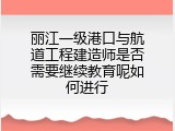 丽江一级港口与航道工程建造师是否需要继续教育呢如何进行