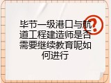 毕节一级港口与航道工程建造师是否需要继续教育呢如何进行