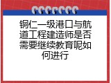 铜仁一级港口与航道工程建造师是否需要继续教育呢如何进行