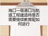 海口一级港口与航道工程建造师是否需要继续教育呢如何进行