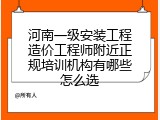 河南一级安装工程造价工程师附近正规培训机构有哪些怎么选