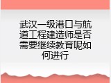武汉一级港口与航道工程建造师是否需要继续教育呢如何进行