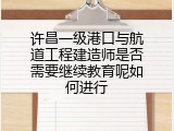 许昌一级港口与航道工程建造师是否需要继续教育呢如何进行