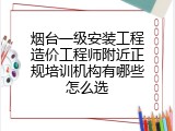 烟台一级安装工程造价工程师附近正规培训机构有哪些怎么选