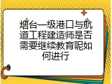 烟台一级港口与航道工程建造师是否需要继续教育呢如何进行