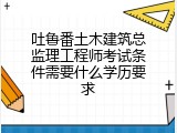 吐鲁番土木建筑总监理工程师考试条件需要什么学历要求