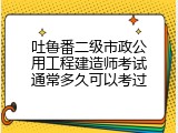 吐鲁番二级市政公用工程建造师考试通常多久可以考过