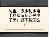 阿里一级水利水电工程建造师证书电子版在哪下载怎么下