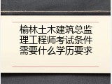 榆林土木建筑总监理工程师考试条件需要什么学历要求
