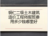 铜仁二级土木建筑造价工程师报班费用多少钱哪里好