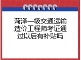 菏泽一级交通运输造价工程师考证通过以后有补贴吗