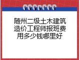 随州二级土木建筑造价工程师报班费用多少钱哪里好