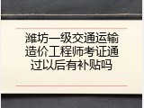 潍坊一级交通运输造价工程师考证通过以后有补贴吗