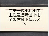 吉安一级水利水电工程建造师证书电子版在哪下载怎么下