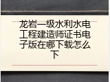龙岩一级水利水电工程建造师证书电子版在哪下载怎么下