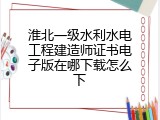 淮北一级水利水电工程建造师证书电子版在哪下载怎么下