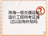 珠海一级交通运输造价工程师考证通过以后有补贴吗