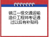 镇江一级交通运输造价工程师考证通过以后有补贴吗