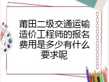 莆田二级交通运输造价工程师的报名费用是多少有什么要求呢