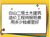 白山二级土木建筑造价工程师报班费用多少钱哪里好