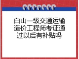 白山一级交通运输造价工程师考证通过以后有补贴吗