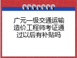 广元一级交通运输造价工程师考证通过以后有补贴吗