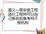 遵义一级安装工程造价工程师可以自己报名和备考吗不报机构